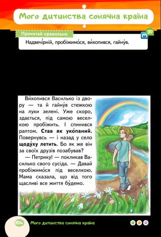 Євген Гуцало
ПІД ВЕСЕЛКОЮ
Минув надвечірній дощ, і над луками звелася бар-
виста веселка.
— Ось, Васильку, — сказала мама, хто пройде під
тією веселкою — все життя буде щасливий.
Вихопився Василько із дво-
ру — та й гайнув стежкою
на луки зелені. Уже скоро,
здається, під самою весел-
кою пробіжить. І спинився
раптом. Став як укопаний.
Повернувсь — і назад у село
щодуху летить. Бо як же він
за своїх друзів позабував?
— Петрику! — покликав Ва-
силько свого сусіда. — Давай
пробіжимося під веселкою.
Мама сказала, що від того
щасливі все життя будемо.
Мого дитинства сонячна країна
Надвечірній, пробіжимося, вихопився, гайнув.
Прочитай правильно 37
104 Мого дитинства сонячна країна
 