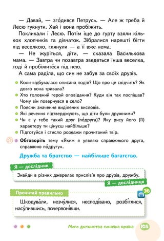 — Давай, — згодився Петрусь. — Але ж треба й
Лесю гукнути. Хай і вона пробіжить.
Покликали і Лесю. Потім іще до гурту взяли кіль-
кох хлопчиків та дівчаток. Зібралися нарешті бігти
під веселкою, глянули — а її вже нема.
— Не журіться, діти, — сказала Василькова
мама. — Завтра чи позавтра зведеться інша веселка,
тоді й пробіжитеся під нею.
А сама раділа, що син не забув за своїх друзів.
  	Коли відбувалася описана подія? Що про це свідчить? Як
довго вона тривала?
  	Хто головний герой оповідання? Куди він так поспішав?
Чому він повернувся в село?
  	Поясни значення виділених висловів.
  	Які речення підтверджують, що діти були дружними?
  	Чи є у тебе такий друг (подруга)? Яку рису його (її)
характеру ти цінуєш найбільше?
  	Підготуйся і стисло розкажи прочитаний твір.
	Обговоріть тему «Яким я уявляю справжнього друга,
справжню подругу».
Дружба та братство — найбільше багатство.
Знайди в різних джерелах прислів’я про друзів, дружбу.
Я — дослідник
Я — дослідниця
Шкодували, незчулися, несподівано, розбіглися,
насупившись, почервонівши.
Прочитай правильно 38
105Мого дитинства сонячна країна
 