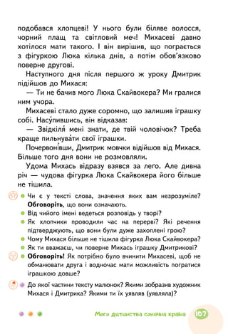 подобався хлопцеві! У нього були біляве волосся,
чорний плащ та світловий меч! Михасеві давно
хотілося мати такого. І він вирішив, що пограється
з фігуркою Люка кілька днів, а потім обов’язково
поверне другові.
Наступного дня після першого ж уроку Дмитрик
підійшов до Михася:
— Ти не бачив мого Люка Скайвокера? Ми гралися
ним учора.
Михасеві стало дуже соромно, що залишив іграшку
собі. Насупившись, він відказав:
— Звідкіля мені знати, де твій чоловічок? Треба
краще пильнувати свої іграшки.
Почервонівши, Дмитрик мовчки відійшов від Михася.
Більше того дня вони не розмовляли.
Удома Михась відразу взявся за леґо. Але дивна
річ — чудова фігурка Люка Скайвокера його більше
не тішила.
  	Чи є у тексті слова, значення яких вам незрозуміле?
Обговоріть, що вони означають.
  	Від чийого імені ведеться розповідь у творі?
  	Як хлопчики проводили час на перерві? Які речення
підтверджують, що вони були дуже захоплені грою?
  	Чому Михася більше не тішила фігурка Люка Скайвокера?
  	Як ти вважаєш, чи поверне Михась іграшку Дмитрикові?
  	Обговоріть! Як потрібно було вчинити Михасеві, щоб не
обманювати друга і водночас мати можливість погратися
іграшкою довше?
	До якої частини тексту малюнок? Якими зобразив художник
Михася і Дмитрика? Якими ти їх уявляв (уявляла)?
107Мого дитинства сонячна країна
 