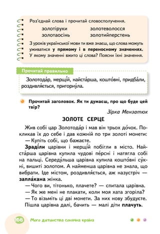Роз’єднай слова і прочитай словосполучення.
	 золотіруки		 золотеволосся
	 золотаосінь		 золотийперстень
З уроків української мови ти вже знаєш, що слова можуть
уживатися у прямому і в переносному значеннях.
У якому значенні вжито ці слова? Поясни їхні значення.
Золотодар, мерщій, найстарша, коштовні, придбали,
роздивляється, пригорнула.
Прочитай правильно
	Прочитай заголовок. Як ти думаєш, про що буде цей
твір?
Зірка Мензатюк
ЗОЛОТЕ СЕРЦЕ
Жив собі цар Золотодар і мав він трьох дочок. По-
кликав їх до себе і дав кожній по три золоті монети:
—	Купіть собі, що бажаєте.
Зраділи царівни і мерщій побігли в місто. Най-
старша царівна купила чудові персні і натягла собі
на пальці. Середульша царівна купила коштовні сук-
ні, вишиті золотом. А найменша царівна не знала, що
вибрати. Іде містом, роздивляється, аж назустріч —
заплакана жінка.
—	Чого ви, тітонько, плачете? — спитала царівна.
—	Як же мені не плакати, коли моя хата згоріла?
—	То візьміть ці дві монети. За них нову збудуєте.
Пішла царівна далі, бачить — малі діти плачуть.
108 Мого дитинства сонячна країна
 