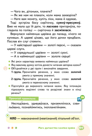 —	Чого ви, дітоньки, плачете?
—	Як же нам не плакати, коли мама захворіла?
—	Нате вам монету, купіть ліки, мама й одужає.
Тоді зустріла босу сиріточку, сумну-пресумну.
Вже не мала що їй дати, то ласкаво пригорнула, по-
гладила по голівці — сиріточка й засміялася.
Вернулася найменша царівна до палацу, нічого не
купивши. А цареві цікаво, що його дочки придбали.
Послав він слуг стежити.
—	У найстаршої царівни — золоті персні, — сказали
цареві слуги.
—	У середульшої царівни — золоті сукні.
—	А в найменшої царівни — золоте серце!
  	Які риси характеру виявила найменша царівна?
  	Яку важливу думку хотіла донести читачам авторка казки?
  	Об’єднайтеся у дві групи і виконайте завдання.
	 1 група. Прочитайте речення, у яких слово золотий
ужито у прямому значенні.
	 2 група. Прочитайте речення, у яких слово золотий
ужито в переносному значенні.
  	Підготуйся до виразного читання казки. Яку інтонацію
підказують виділені слова та розділові знаки в кінці
речень?
Несподівано, здивувалася, приземлилося, схви-
льовано, познайомитись, інопланетянами.
Прочитай правильно 39
НЛО — невизначений (невпізнаний) літальний об’єкт.
109Мого дитинства сонячна країна
 