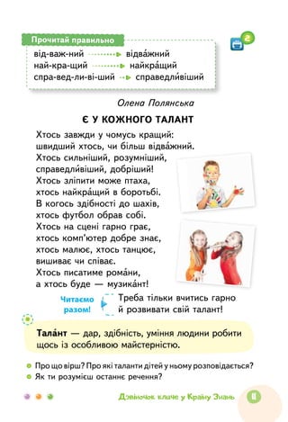 11Дзвіночок кличе у Країну Знань
від-важ-ний    відважний
най-кра-щий    найкращий
спра-вед-ли-ві-ший    справедливіший
Прочитай правильно
Олена Полянська
Є У КОЖНОГО ТАЛАНТ
Хтось завжди у чомусь кращий:
швидший хтось, чи більш відважний.
Хтось сильніший, розумніший,
справедливіший, добріший!
Хтось зліпити може птаха,
хтось найкращий в боротьбі.
В когось здібності до шахів,
хтось футбол обрав собі.
Хтось на сцені гарно грає,
хтось комп’ютер добре знає,
хтось малює, хтось танцює,
вишиває чи співає.
Хтось писатиме романи,
а хтось буде — музикант!
Треба тільки вчитись гарно
й розвивати свій талант!
Талант — дар, здібність, уміння людини робити
щось із особливою майстерністю.
  	 Про що вірш? Про які таланти дітей у ньому розповідається?
  	 Як ти розумієш останнє речення?
Читаємо
разом!
2
 