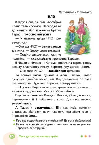 Катерина Василенко
НЛО
Катруся сиділа біля люстерка
і заплітала косички. Несподівано
до кімнати вбіг захеканий братик
Тарас і голосно вигукнув:
— У нашому дворі НЛО при-
землилося!
—ЯкещеНЛО?—здивувалася
дівчинка. — Знову щось вигадав?
— Ходімо швиденько, поки не
полетіло, — схвильовано промовив Тарасик.
Вийшли з кімнати, і Катруся побачила серед двору
велику пластикову миску, перевернуту догори дном.
— Оце твоє НЛО? — засміялася дівчинка.
Та раптом миска рушила з місця і поволі стала
сунутись прямісінько на них. Від здивування Катруся
аж завмерла. Чудеса... Тарасик примружив очі:
— Ну все. Зараз лазерним променем перетворить
на якесь чудовисько або із собою забере...
Першою отямилася Катруся. Вона підбігла до миски,
перевернула її і побачила... кота. Дівчинка весело
розсміялась.
А Тарасик засмутився. Він так мріє полетіти
в космос, відкрити нову планету, познайомитися з
інопланетянами...
  	Про яку подію йдеться в оповіданні? Де вона відбувалася?
  	Назви персонажів оповідання. Розкажи, яким ти уявляєш
Тарасика. А Катрусю?
110 Мого дитинства сонячна країна
 