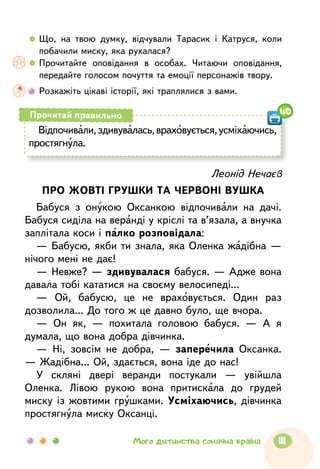 Леонід Нечаєв
ПРО ЖОВТІ ГРУШКИ ТА ЧЕРВОНІ ВУШКА
Бабуся з онукою Оксанкою відпочивали на дачі.
Бабуся сиділа на веранді у кріслі та в’язала, а внучка
заплітала коси і палко розповідала:
— Бабусю, якби ти знала, яка Оленка жадібна —
нічого мені не дає!
— Невже? — здивувалася бабуся. — Адже вона
давала тобі кататися на своєму велосипеді...
— Ой, бабусю, це не враховується. Один раз
дозволила... До того ж це давно було, ще вчора.
— Он як, — похитала головою бабуся. — А я
думала, що вона добра дівчинка.
— Ні, зовсім не добра, — заперечила Оксанка.
— Жадібна... Ой, здається, вона іде до нас!
У скляні двері веранди постукали — увійшла
Оленка. Лівою рукою вона притискала до грудей
миску із жовтими грушками. Усміхаючись, дівчинка
простягнула миску Оксанці.
  	Що, на твою думку, відчували Тарасик і Катруся, коли
побачили миску, яка рухалася?
  	Прочитайте оповідання в особах. Читаючи оповідання,
передайте голосом почуття та емоції персонажів твору.
	Розкажіть цікаві історії, які траплялися з вами.
Відпочивали,здивувалась,враховується,усміхаючись,
простягнула.
Прочитай правильно 40
111Мого дитинства сонячна країна
 