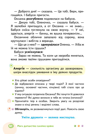 — Доброго дня! — сказала. — Це тобі. Бери, при-
гощайся. І бабусю пригости.
Оксанка розгублено подивилася на бабусю.
— Дякую тобі, Оленочко, — сказала бабуся. —
Я залюбки пригощуся, а от Оксанка — не знаю...
Бабуся скоса поглянула на свою внучку. — У неї,
здається, алергія — бачиш, як вушка почервоніли...
Оксанчине обличчя запалало від сорому, вона
крутнулася і вибігла з веранди.
— Що це з нею? — здивувалася Оленка. — Хіба ж
їй не можна їсти грушок?
Бабуся усміхнулася:
— Зараз не можна. Та коли ця хвороба минеться,
вона зможе твоїми грушками пригощатися.
  	Хто дійові особи оповідання?
  	Де відбувалася описана у творі подія? З якої частини
(зачину, основної частини, кінцівки) тобі стало про це
відомо?
  	У яку ситуацію потрапила Оксанка? Які почуття їй довелося
пережити? Які думки виникли в тебе як читача (читачки)?
  	Прочитайте твір в особах. Зверніть увагу на розділові
знаки в кінці речень і виділені слова.
	 Обговоріть, як розвиватимуться події далі. Поясніть свою
думку.
Алергія — схильність організму до захворювань
шкіри внаслідок уживання в їжу деяких продуктів.
Уміти дружити — велике мистецтво.
112 Мого дитинства сонячна країна
 