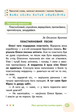 Прочитай слова, написані великими і малими буквами.
В о В к п Е с И к К о Т и К п О р О с Я т К о
Пластиліновий, слухняним, вередливим, припасовано,
приплюснула, зачудувався.
Прочитай правильно
За Оксаною Кротюк
ПЛАСТИЛІНОВИЙ ПЕСИК
Олесі тато подарував пластилін. Відкрила вона
коробочку — а в ній кольорові брусочки лежать. Ви-
рішила Олеся песика зліпити. Але чи пластилін був
не дуже слухняним, чи песик мав бути вередливим,
бо з-під Олесиних пальчиків він ніяк не з’являвся.
Уже і тулуб йому зліплено, і голову. І лапи з хвос-
том припасовано. А мордочка й вуха ніяк Олесі
не вдаються. Стиснула вона пальчиками з боків ту
пластилінову мордочку — дивиться на неї чи то лис,
чи вовк.
— Ні, задовгий ніс, — вирішила дівчинка і ле-
генько приплюснула його пальцем. А тут саме брат
Юрко із двору забіг.
— А чого це, — каже, — у твого поросяти хвіст
такий довгий?
— Не насміхайся, — насупила Олеся брови. —
І зовсім це не порося. Це песик.
113Мого дитинства сонячна країна
 