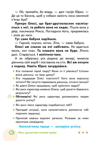 — Ой, тримайте, бо впаду, — далі глузує Юрко. —
Де це ти бачила, щоб у собаки замість носа свинячий
п’ятак був?
Прикро Олесі, що брат-другокласник насміха-
ється з неї, та роботи вона не кидає. Пішла вона у
двір, покликала Рекса. Погладила його, придивилась
і знов до хати.
Тут саме бабуня надійшла.
— Гарний, онучко, котик. Ліпи, — каже бабуся.
Олесі аж сльози на очі набігають. Не вдається
песик, хоч плач. Та плакати вона не буде. Ліпить
далі. Старається. І виліпила-таки.
А як зібралась уся родина до вечері, винесла
дів­чинка свій виріб і поставила на стіл. Всі аж охнули
з подиву. Навіть Юрко зачудувався.
  	Хто головний герой твору? Якою ти її уявляєш? Скільки
років дівчинці, на твою думку?
  	Хто подарував Олесі пластилін? Кого вона вирішила
зліпити? Які почуття переживала дівчинка, ліплячи песика?
  	Як довго Олеся працювала, щоб здійснити задум?
  	Які риси характеру виявила Олеся, щоб досягти бажаного
результату?
  	Обговоріть! Які риси характеру допомагають людям
досягти успіху?
  	 Які риси твого характеру подобаються тобі?
  	Пригадай ситуації, коли наполегливість допомогла тобі
подолати труднощі.
  	 Прочитай мовчки виділені речення. Розкажи за ними
прочитане оповідання.
Наполеглива праця — запорука успіху.
114 Мого дитинства сонячна країна
 