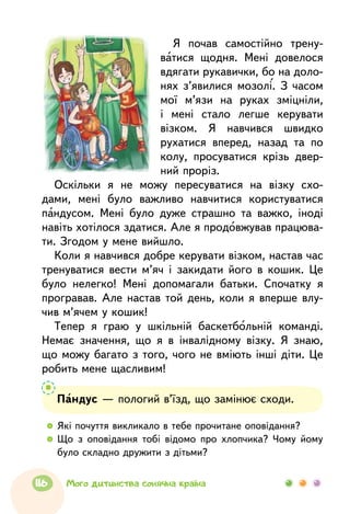 Я почав самостійно трену-
ватися щодня. Мені довелося
вдягати рукавички, бо на доло-
нях з’явилися мозолі. З часом
мої м’язи на руках зміцніли,
і мені стало легше керувати
візком. Я навчився швидко
рухатися вперед, назад та по
колу, просуватися крізь двер-
ний проріз.
Оскільки я не можу пересуватися на візку схо-
дами, мені було важливо навчитися користуватися
пандусом. Мені було дуже страшно та важко, іноді
навіть хотілося здатися. Але я продовжував працюва-
ти. Згодом у мене вийшло.
Коли я навчився добре керувати візком, настав час
тренуватися вести м’яч і закидати його в кошик. Це
було нелегко! Мені допомагали батьки. Спочатку я
програвав. Але настав той день, коли я вперше влу-
чив м’ячем у кошик!
Тепер я граю у шкільній баскетбольній команді.
Немає значення, що я в інвалідному візку. Я знаю,
що можу багато з того, чого не вміють інші діти. Це
робить мене щасливим!
  	Які почуття викликало в тебе прочитане оповідання?
  	Що з оповідання тобі відомо про хлопчика? Чому йому
було складно дружити з дітьми?
Пандус — пологий в’їзд, що замінює сходи.
116 Мого дитинства сонячна країна
 