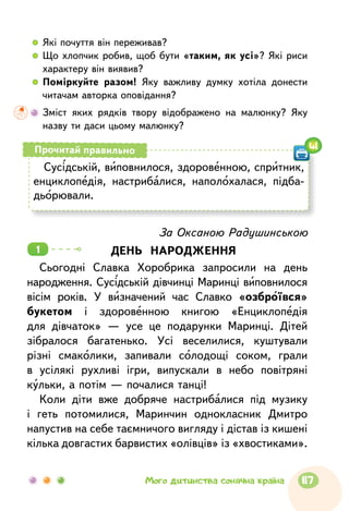   	Які почуття він переживав?
  	Що хлопчик робив, щоб бути «таким, як усі»? Які риси
характеру він виявив?
  	Поміркуйте разом! Яку важливу думку хотіла донести
читачам авторка оповідання?
	 Зміст яких рядків твору відображено на малюнку? Яку
назву ти даси цьому малюнку?
Сусідській, виповнилося, здоровенною, спритник,
енциклопедія, настрибалися, наполохалася, підба-
дьорювали.
Прочитай правильно 41
За Оксаною Радушинською
ДЕНЬ НАРОДЖЕННЯ
Сьогодні Славка Хоробрика запросили на день
народження. Сусідській дівчинці Маринці виповнилося
вісім років. У визначений час Славко «озброївся»
букетом і здоровенною книгою «Енциклопедія
для дівчаток» — усе це подарунки Маринці. Дітей
зібралося багатенько. Усі веселилися, куштували
різні смаколики, запивали солодощі соком, грали
в усілякі рухливі ігри, випускали в небо повітряні
кульки, а потім — почалися танці!
Коли діти вже добряче настрибалися під музику
і геть потомилися, Маринчин однокласник Дмитро
напустив на себе таємничого вигляду і дістав із кишені
кілька довгастих барвистих «олівців» із «хвостиками».
1
117Мого дитинства сонячна країна
 
