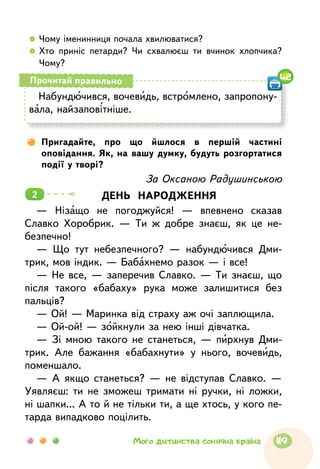   	Чому іменинниця почала хвилюватися?
  	Хто приніс петарди? Чи схвалюєш ти вчинок хлопчика?
Чому?
Набундючився, вочевидь, встромлено, запропону-
вала, найзаповітніше.
Прочитай правильно 42
Пригадайте, про що йшлося в першій частині
оповідання. Як, на вашу думку, будуть розгортатися
події у творі?
За Оксаною Радушинською
ДЕНЬ НАРОДЖЕННЯ
— Нізащо не погоджуйся! — впевнено сказав
Славко Хоробрик. — Ти ж добре знаєш, як це не-
безпечно!
— Що тут небезпечного? — набундючився Дми-
трик, мов індик. — Бабахнемо разок — і все!
— Не все, — заперечив Славко. — Ти знаєш, що
після такого «бабаху» рука може залишитися без
пальців?
— Ой! — Маринка від страху аж очі заплющила.
— Ой-ой! — зойкнули за нею інші дівчатка.
— Зі мною такого не станеться, — пирхнув Дми-
трик. Але бажання «бабахнути» у нього, вочевидь,
поменшало.
— А якщо станеться? — не відступав Славко. —
Уявляєш: ти не зможеш тримати ні ручки, ні ложки,
ні шапки... А то й не тільки ти, а ще хтось, у кого пе-
тарда випадково поцілить.
2
119Мого дитинства сонячна країна
 