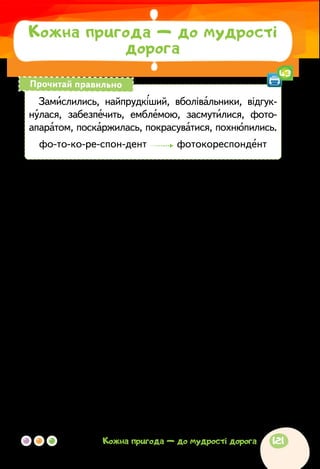 Оксана Павлова
ЯКБИ Я МАВ ТАКІ КРОСІВКИ…
Якось звірі із Березового лісу запросили своїх су-
сідів із Соснового лісу взяти участь у змаганні з бігу.
Замислились лісові мешканці. Змагання — справа
серйозна. Хто ж на таке зважиться без підготовки та
тренувань?
—	Я! Я буду змагатися! — охоче погодився зайчик. —
Бо хто ж найпрудкіший у нашому лісі?
—	Ми теж побіжимо, — вирішили лисичка з вовчи-
ком. — Хіба ми гірші за зайця?
Новина про змагання швидко облетіла весь Сосно-
вий ліс. У майбутніх бігунів з’явилися вболівальники.
Відгукнулася й сорока, місцевий фотокореспондент.
Що-що, а гарні світлини для газети вона забезпечить.
У день змагань усі зібралися на галявині. Бігуни з
Березового лісу мали справжній спортивний вигляд:
у фірмових майках з емблемою, у кросівках, яскравих
картузиках. Зайчик, лисичка і вовчик аж засмутилися,
Кожна пригода — до мудрості
дорога
Замислились, найпрудкіший, вболівальники, відгук-
нулася, забезпечить, емблемою, засмутилися, фото­
апаратом, поскаржилась, покрасуватися, похнюпились.
фо-то-ко-ре-спон-дент фотокореспондент
Прочитай правильно
43
121Кожна пригода — до мудрості дорога
 