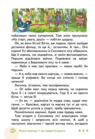 побачивши таких суперників. Тож коли пролунало:
«На старт, увага, руш!» — побігли щодуху.
Ой, як вони бігли! Бігли, аж падали, проте заледве
дісталися фінішу, та ще й... останніми. А там... Ото
сором! Усі вболівальники із Соснового лісу зібралися.
Ще й сорока, так недоречно, зі своїм фотоапаратом.
Першим відсапався зайчик. Подивився на зайця-
переможця з Березового лісу та й каже:
— Якби я мав такі кросівки — певно прибіг би
першим.
— А я, якби мав такого картуза, — мовив вовчик, —
краще б упорався. Бо сонце очі сліпило і голову
напекло!
Лисичка, зітхаючи, теж поскаржилась:
— От якби мені таку модну маєчку, не соромно
було б і в газеті покрасуватися. Тоді б я не просто
бігла — летіла б!
— Ех ви, — дорікнула їм мудра сова, суддя зма-
гання. — Кросівки, картуз та маєчка тут ні до чого.
Щоб досягти успіхів у спорті, треба тренуватися.
Похнюпилися хвальки. Адже сова правду каже.
Тож згодом у Сосновому лісі влаштували спор-
тивну школу і запросили всіх охочих. А щоб у
наступних змаганнях і гарний вигляд мати, вигадали
122 Кожна пригода — до мудрості дорога
 