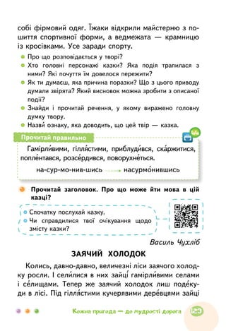 собі фірмовий одяг. Їжаки відкрили майстерню з по-
шиття спортивної форми, а ведмежата — крамницю
із кросівками. Усе заради спорту.
  	Про що розповідається у творі?
  	Хто головні персонажі казки? Яка подія трапилася з
ними? Які почуття їм довелося пережити?
  	Як ти думаєш, яка причина поразки? Що з цього приводу
думали звірята? Який висновок можна зробити з описаної
події?
  	Знайди і прочитай речення, у якому виражено головну
думку твору.
  	Назви ознаку, яка доводить, що цей твір — казка.
Василь Чухліб
ЗАЯЧИЙ ХОЛОДОК
Колись, давно-давно, величезні ліси заячого холод-
ку росли. І селилися в них зайці гамірливими селами
і селищами. Тепер же заячий холодок лиш подеку-
ди в лісі. Під гіллястими кучерявими деревцями зайці
Гамірливими, гіллястими, приблудився, скаржитися,
поплентався, розсердився, поворухнеться.
на-сур-мо-нив-шись насурмонившись
Прочитай правильно
Спочатку послухай казку.
Чи справдилися твої очікування щодо
змісту казки?
	Прочитай заголовок. Про що може йти мова в цій
казці?
44
123Кожна пригода — до мудрості дорога
 