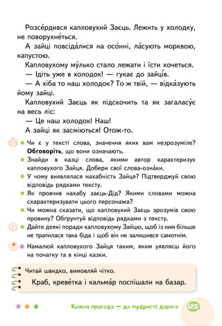 Розсердився капловухий Заєць. Лежить у холодку,
не поворухнеться.
А зайці повсідалися на осонні, ласують морквою,
капустою.
Капловухому мулько стало лежати і їсти хочеться.
— Ідіть уже в холодок! — гукає до зайців.
— А хіба то наш холодок? То ж твій, — відказують
йому зайці.
Капловухий Заєць як підскочить та як загаласує
на весь ліс:
— Це наш холодок! Наш!
А зайці як засміються! Отож-то.
  	Чи є у тексті слова, значення яких вам незрозуміле?
Обговоріть, що вони означають.
  	Знайди в казці слова, якими автор характеризує
капловухого Зайця. Добери свої слова-ознаки.
  	У чому виявлялася нахабність Зайця? Підтверджуй свою
відповідь рядками тексту.
  	Як провчив нахабу заєць-Дід? Якими словами можна
схарактеризувати цього персонажа?
  	Чи можна сказати, що капловухий Заєць зрозумів свою
провину? Обґрунтуй відповідь рядками з тексту.
  	Дайте деякі поради капловухому Зайцю, щоб із ним більше
не трапилася така біда і щоб він не залишився самотнім.
	 Намалюй капловухого Зайця таким, яким уявляєш його
на початку та в кінці казки.
Читай швидко, вимовляй чітко.
Краб, креветка і кальмар поспішали на базар.
125Кожна пригода — до мудрості дорога
 