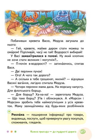 Реклама — поширення інформації про товари,
видовища, послуги, щоб привернути увагу покупців,
споживачів, глядачів.
Побачивши кревета Васю, Медуза загукала до
нього:
— Гей, кревете, майже даром стати можеш ти
омаром! Підпливай, часу не гай! Водорості вибирай!
У Васі замакітрилося в голові. Ну який хлопчик
не хоче стати великим і могутнім?..
— П-почім в-водорості? — затинаючись, спитав
Вася.
— Дві перлини пучок!
— Ого! А чого так дорого?
— А скільки в тебе грошенят, милий? — відчувши
Васині вагання, лагідно спитала Медуза.
— Чотири перлини мама дала. На морську капусту.
Для флотського борщу.
— Для борщу? Ха-ха-ха! — зареготала Медуза.
— Що таке борщ? З’їв і облизнувся. А «Морсон і
Морсон» зробить тебе наймогутнішим з усіх креве-
ток. Маму захищатимеш від будь-яких розбійників
127Кожна пригода — до мудрості дорога
 