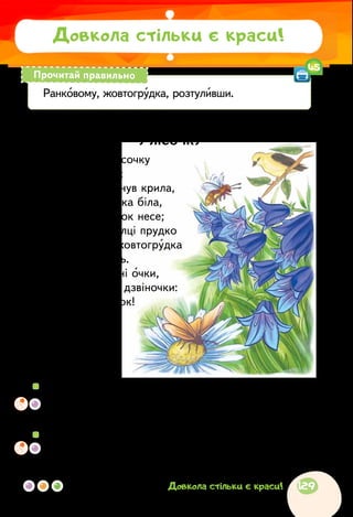 Лідія Компанієць
У ЛІСОЧКУ
У ранковому лісочку
примічаю я усе:
он метелик вигнув крила,
он цвіте ромашка біла,
он бджола медок несе;
он стриба по гілці прудко
дивна пташка-жовтогрудка
і виспівує пісень.
Розтуливши сині очки,
лісові дзвенять дзвіночки:
— Добрий ранок!
Добрий день!
Дзень-дзелень!
Дзень-дзелень!
Довкола стільки є краси!
Ранковому, жовтогрудка, розтуливши.
Прочитай правильно
45
  	Кого і що поетеса побачила в ранковому лісі? Що почула?
	 Яку ти уявив (уявила) картину за прочитаним віршем? Чи
точно зобразив художник те, що побачила поетеса?
  	Як можна побачити красу і дива навколо себе?
	Розкажи про казкову красу, яку ти побачив (побачила),
відпочиваючи серед природи чи спостерігаючи за нею.
129Довкола стільки є краси!
 
