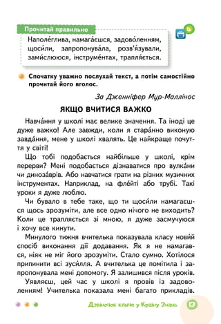13Дзвіночок кличе у Країну Знань
Спочатку уважно послухай текст, а потім самостійно
прочитай його вголос.
За Дженніфер Мур-Маллінос
ЯКЩО ВЧИТИСЯ ВАЖКО
Навчання у школі має велике значення. Та іноді це
дуже важко! Але завжди, коли я старанно виконую
завдання, мене у школі хвалять. Це найкраще почут-
тя у світі!
Що тобі подобається найбільше у школі, крім
перерви? Мені подобається дізнаватися про вулкани
чи динозаврів. Або навчатися грати на різних музичних
інструментах. Наприклад, на флейті або трубі. Такі
уроки я дуже люблю.
Чи бувало в тебе таке, що ти щосили намагаєш-
ся щось зрозуміти, але все одно нічого не виходить?
Коли це трапляється зі мною, я дуже засмучуюся
і хочу все кинути.
Минулого тижня вчителька показувала класу новий
спосіб виконання дії додавання. Як я не намагав-
ся, ніяк не міг його зрозуміти. Стало сумно. Хотілося
припинити всі зусилля. А  вчителька це помітила і за-
пропонувала мені допомогу. Я залишився після уроків.
Уявляєш, цей час у школі я провів із задово­
ленням! Учителька показала мені багато прикладів.
Наполеглива, намагаєшся, задоволенням,
щосили, запро­понувала, розв’язували,
замислююся, інструментах, трапляється.
Прочитай правильно 4
 