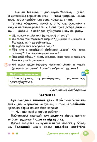 — Бачиш, Тетянко, — дорікнула Марічка, — у тво-
їх долоньках справжнє диво — жива природа. І зараз
через твою необачність вона може загинути.
Тетянка обережно присіла, опустила долоньки у
воду й легенько розвела їх. Вона була добра дівчин-
ка. І їй зовсім не хотілося руйнувати живу природу.
  	Що нового ти дізнався (дізналася) з тексту?
  	Які слова тобі трапилися вперше? Дізнайся їхнє значення.
Розкажи, як ти це робитимеш.
  	Де відбувалася описувана подія?
  	Між ким в оповіданні відбувався діалог? Хто почав
розмову? Про що вони розмовляли?
  	Прочитай абзац, у якому сказано, яких тварин побачила
Тетянка у своїх долоньках.
	 Які рядки тексту ілюструє малюнок? Якими ти уявляв
(уявляла) сестричок? Якими їх зобразив художник?
Валентина Бондаренко
РОЗУМАХА
Був холодний зимовий день. Крихітний білий пе-
сик сидів на трамвайній зупинці й тоненько скімлив.
Дядечко Юрко присів біля песика:
— Ну і що мені з тобою робити?
Наближався трамвай, тож дядечко підняв тремтя-
чу білу грудочку й сховав під куртку.
Вдома випустив на кухні й налив молока у блюд-
це. Голодний цуцик почав жадібно хлебтати,
Розхлюпуючи, супроводжував, Пущанському,
розгалужується.
Прочитай правильно
47
131Довкола стільки є краси!
 