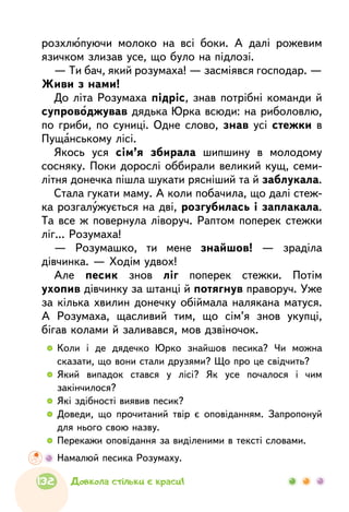   	Коли і де дядечко Юрко знайшов песика? Чи можна
сказати, що вони стали друзями? Що про це свідчить?
  	Який випадок стався у лісі? Як усе почалося і чим
закінчилося?
  	Які здібності виявив песик?
  	Доведи, що прочитаний твір є оповіданням. Запропонуй
для нього свою назву.
  	Перекажи оповідання за виділеними в тексті словами.
	 Намалюй песика Розумаху.
розхлюпуючи молоко на всі боки. А далі рожевим
язичком злизав усе, що було на підлозі.
— Ти бач, який розумаха! — засміявся господар. —
Живи з нами!
До літа Розумаха підріс, знав потрібні команди й
супроводжував дядька Юрка всюди: на риболовлю,
по гриби, по суниці. Одне слово, знав усі стежки в
Пущанському лісі.
Якось уся сім’я збирала шипшину в молодому
сосняку. Поки дорослі оббирали великий кущ, семи-
літня донечка пішла шукати рясніший та й заблукала.
Стала гукати маму. А коли побачила, що далі стеж-
ка розгалужується на дві, розгубилась і заплакала.
Та все ж повернула ліворуч. Раптом поперек стежки
ліг... Розумаха!
— Розумашко, ти мене знайшов! — зраділа
дівчинка. — Ходім удвох!
Але песик знов ліг поперек стежки. Потім
ухопив дівчинку за штанці й потягнув праворуч. Уже
за кілька хвилин донечку обіймала налякана матуся.
А Розумаха, щасливий тим, що сім’я знов укупці,
бігав колами й заливався, мов дзвіночок.
132 Довкола стільки є краси!
 