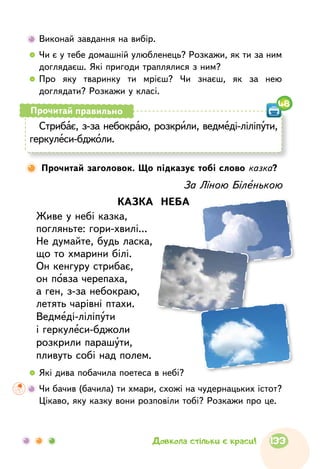 Виконай завдання на вибір.
  	Чи є у тебе домашній улюбленець? Розкажи, як ти за ним
доглядаєш. Які пригоди траплялися з ним?
  	Про яку тваринку ти мрієш? Чи знаєш, як за нею
доглядати? Розкажи у класі.
За Ліною Біленькою
КАЗКА НЕБА
Живе у небі казка,
погляньте: гори-хвилі...
Не думайте, будь ласка,
що то хмарини білі.
Он кенгуру стрибає,
он повза черепаха,
а ген, з-за небокраю,
летять чарівні птахи.
Ведмеді-ліліпути
і геркулеси-бджоли
розкрили парашути,
пливуть собі над полем.
Стрибає, з-за небокраю, розкрили, ведмеді-ліліпути,
геркулеси-бджоли.
Прочитай правильно
48
Прочитай заголовок. Що підказує тобі слово казка?
  	Які дива побачила поетеса в небі?
	Чи бачив (бачила) ти хмари, схожі на чудернацьких істот?
Цікаво, яку казку вони розповіли тобі? Розкажи про це.
133Довкола стільки є краси!
 