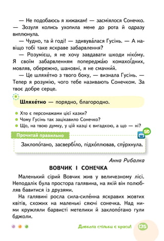 — Не подобаюсь я хижакам! — засміялося Сонечко.
— Зозуля колись ухопила мене до рота й одразу
виплюнула.
— Чудно, та й годі! — здивувалася Гусінь. — А на-
віщо тобі таке яскраве забарвлення?
— Розумієш, я не хочу завдавати шкоди нікому.
Я своїм забарвленням попереджаю комахоїдних,
мовляв, обережно, шановні, я не смачний.
— Це шляхетно з твого боку, — визнала Гусінь. —
Тепер я розумію, чого тебе називають Сонечком. За
твоє добре серце.
Шляхетно — порядно, благородно.
  	Хто є персонажами цієї казки?
  	Чому Гусінь так зацікавило Сонечко?
  	Що, на твою думку, у цій казці є вигадкою, а що — ні?
Заклопотано, засвербіло, підхоплював, спурхнула.
Прочитай правильно
50
Анна Рибалка
ВОВЧИК І СОНЕЧКА
Маленький сірий Вовчик жив у величезному лісі.
Неподалік була простора галявина, на якій він полюб­
ляв бавитися із друзями.
На галявині росла сила-силенна яскравих жовтих
квітів, схожих на маленькі сяючі сонечка. Над ни-
ми кружляли барвисті метелики й заклопотано гули
бджоли.
135Довкола стільки є краси!
 