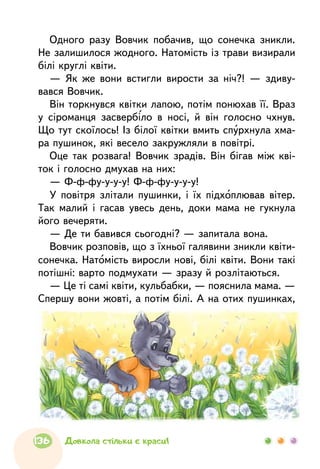 Одного разу Вовчик побачив, що сонечка зникли.
Не залишилося жодного. Натомість із трави визирали
білі круглі квіти.
— Як же вони встигли вирости за ніч?! — здиву-
вався Вовчик.
Він торкнувся квітки лапою, потім понюхав її. Враз
у сіроманця засвербіло в носі, й він голосно чхнув.
Що тут скоїлось! Із білої квітки вмить спурхнула хма-
ра пушинок, які весело закружляли в повітрі.
Оце так розвага! Вовчик зрадів. Він бігав між кві-
ток і голосно дмухав на них:
— Ф-ф-фу-у-у-у! Ф-ф-фу-у-у-у!
У повітря злітали пушинки, і їх підхоплював вітер.
Так малий і гасав увесь день, доки мама не гукнула
його вечеряти.
— Де ти бавився сьогодні? — запитала вона.
Вовчик розповів, що з їхньої галявини зникли квіти-
сонечка. Натомість виросли нові, білі квіти. Вони такі
потішні: варто подмухати — зразу й розлітаються.
— Це ті самі квіти, кульбабки, — пояснила мама. —
Спершу вони жовті, а потім білі. А на отих пушинках,
136 Довкола стільки є краси!
 