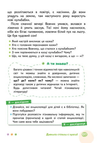 що розлітаються в повітрі, є насінини. Де вони
упадуть на землю, там наступного року виростуть
нові кульбабки.
Після смачної вечері Вовчик умився, вклався в
ліжечко й умить заснув. Тієї ночі йому наснилося,
ніби він бігає галявиною, ловлячи білий пух на льоту.
Це був чудовий сон!
  	Який настрій викликає ця казка?
  	Хто є головним персонажем казки?
  	Хто пояснив Вовчику, що сталося з кульбабками?
  	З чим порівнюються в казці кульбабки? Чому?
  	Що, на твою думку, у цій казці є вигадкою, а що — ні?
Багато цікавих і точних відомостей про навколишній
світ ти можеш знайти в довідниках, дитячих
енциклопедіях, словниках. На численні запитання —
що? де? коли? як? чому? — можна знайти
відповіді також у дитячих журналах та в Інтернеті.
Будь допитливим читачем! Читай пізнавальну
літературу!
А ти знаєш?
Дізнайся, які енциклопедії для дітей є в бібліотеці. Як
вони побудовані?
Підготуйся розповісти пізнавальну інформацію, яку ти
прочитав (прочитала) в одній зі статей енциклопедії.
Чим саме вона тебе зацікавила?
Я — дослідник
Я — дослідниця
137Довкола стільки є краси!
 