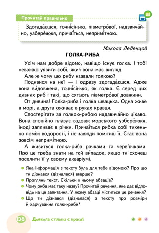 Здогадаєшся, точнісінько, півметрової, надзвичай-
но, узбережжя, причаїться, непримітною.
Прочитай правильно
51
Микола Леденцов
ГОЛКА-РИБА
Усім нам добре відомо, навіщо існує голка. І тобі
неважко уявити собі, який вона має вигляд.
Але ж чому цю рибу назвали голкою?
Подивися на неї — і одразу здогадаєшся. Адже
вона видовжена, точнісінько, як голка. Є серед цих
дивних риб і такі, що сягають півметрової довжини.
От дивина! Голка-риба і голка швацька. Одна живе
в морі, а друга оживає в руках кравця.
Спостерігати за голкою-рибою надзвичайно цікаво.
Вона спокійно плаває вздовж морського узбережжя,
іноді запливає в річки. Причаїться рибка собі тихень-
ко поміж водорості, і не завжди помітиш її. Стає вона
зовсім непримітною.
А живиться голка-риба рачками та черв’ячками.
Про це треба знати на той випадок, якщо ти схочеш
поселити її у своєму акваріумі.
  	Яка інформація з тексту була для тебе відомою? Про що
ти дізнався (дізналася) вперше?
  	Проглянь текст. Скільки в ньому абзаців?
  	Чому риба має таку назву? Прочитай речення, яке дає відпо-
відь на це запитання. У якому абзаці міститься це речення?
  	Що ти дізнався (дізналася) з тексту про розміри
й харчування голки-риби?
138 Довкола стільки є краси!
 