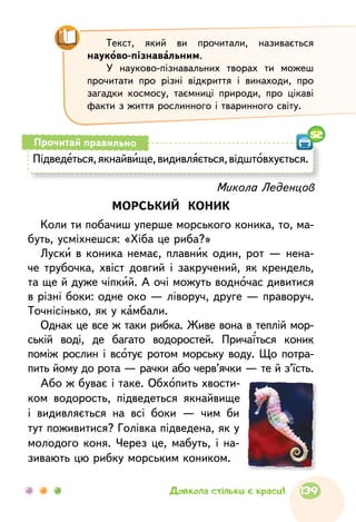 Підведеться,якнайвище,видивляється,відштовхується.
Прочитай правильно
52
Микола Леденцов
МОРСЬКИЙ КОНИК
Коли ти побачиш уперше морського коника, то, ма-
буть, усміхнешся: «Хіба це риба?»
Луски в коника немає, плавник один, рот — нена-
че трубочка, хвіст довгий і закручений, як крендель,
та ще й дуже чіпкий. А очі можуть водночас дивитися
в різні боки: одне око — ліворуч, друге — праворуч.
Точнісінько, як у камбали.
Однак це все ж таки рибка. Живе вона в теплій мор-
ській воді, де багато водоростей. Причаїться коник
поміж рослин і всотує ротом морську воду. Що потра-
пить йому до рота — рачки або черв’ячки — те й з’їсть.
Або ж буває і таке. Обхопить хвости-
ком водорость, підведеться якнайвище
і видивляється на всі боки — чим би
тут поживитися? Голівка підведена, як у
молодого коня. Через це, мабуть, і на-
зивають цю рибку морським коником.
Текст, який ви прочитали, називається
науково-пізнавальним.
У науково-пізнавальних творах ти можеш
прочитати про різні відкриття і винаходи, про
загадки космосу, таємниці природи, про цікаві
факти з життя рослинного і тваринного світу.
139Довкола стільки є краси!
 