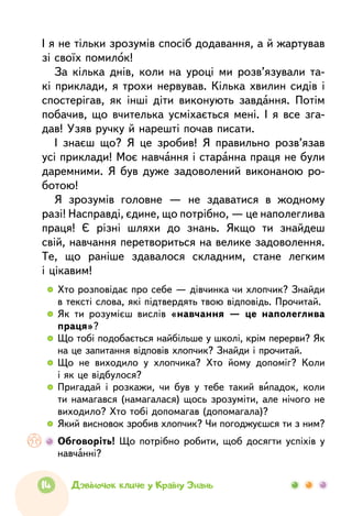 14 Дзвіночок кличе у Країну Знань
І я не тільки зрозумів спосіб додавання, а й жартував
зі своїх помилок!
За кілька днів, коли на уроці ми розв’язували та-
кі приклади, я трохи нервував. Кілька хвилин сидів і
спостерігав, як інші діти виконують завдання. Потім
побачив, що вчителька усміхається мені. І я все зга-
дав! Узяв ручку й нарешті почав писати.
І знаєш що? Я це зробив! Я правильно розв’язав
усі приклади! Моє навчання і старанна праця не були
даремними. Я був дуже задоволений виконаною ро-
ботою!
Я зрозумів головне —  не здаватися в жодному
разі! Насправді, єдине, що потрібно, — це наполеглива
праця! Є різні шляхи до знань. Якщо ти знайдеш
свій, навчання перетвориться на велике задоволення.
Те, що раніше здавалося складним, стане легким
і цікавим!
  	Хто розповідає про себе — дів­чинка чи хлопчик? Знайди
в тексті слова, які підтвердять твою відповідь. Прочитай.
  	Як ти розумієш вислів «навчання —  це наполеглива
праця»?
  	Що тобі подобається найбільше у школі, крім перерви? Як
на це запитання відповів хлопчик? Знайди і прочитай.
  	Що не виходило у хлопчика? Хто йому допоміг? Коли
і як це відбулося?
  	Пригадай і розкажи, чи був у тебе такий випадок, коли
ти намагався (намагалася) щось зрозуміти, але нічого не
виходило? Хто тобі допомагав (допомагала)?
  	Який висновок зробив хлопчик? Чи погоджуєшся ти з ним?
	 Обговоріть! Що потрібно робити, щоб досягти успіхів у
навчанні?
 