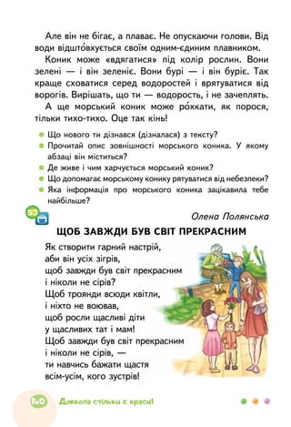   	Що нового ти дізнався (дізналася) з тексту?
  	Прочитай опис зовнішності морського коника. У якому
абзаці він міститься?
  	Де живе і чим харчується морський коник?
  	Що допомагає морському конику рятуватися від небезпеки?
  	Яка інформація про морського коника зацікавила тебе
найбільше?
Але він не бігає, а плаває. Не опускаючи голови. Від
води відштовхується своїм одним-єдиним плавником.
Коник може «вдягатися» під колір рослин. Вони
зелені — і він зеленіє. Вони бурі — і він буріє. Так
краще сховатися серед водоростей і врятуватися від
ворогів. Вирішать, що ти — водорость, і не зачеплять.
А ще морський коник може рохкати, як порося,
тільки тихо-тихо. Оце так кінь!
Олена Полянська
ЩОБ ЗАВЖДИ БУВ СВІТ ПРЕКРАСНИМ
Як створити гарний настрій,
аби він усіх зігрів,
щоб завжди був світ прекрасним
і ніколи не сірів?
Щоб троянди всюди квітли,
і ніхто не воював,
щоб росли щасливі діти
у щасливих тат і мам!
Щоб завжди був світ прекрасним
і ніколи не сірів, —
ти навчись бажати щастя
всім-усім, кого зустрів!
53
140 Довкола стільки є краси!
 