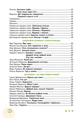 Лічилки. Котилася торба................................................................................43
	 Тікав заєць через міст....................................................................43
Мирилки. Дві подружечки зажурилися.......................................................43
	 Подивися просто в очі.................................................................44
Скоромовки......................................................................................................44
Загадки.............................................................................................................45
Прислів’я..........................................................................................................46
Українська народна казка. Зайчикова хатинка...........................................47
Українська народна казка. Ведмідь і бджоли..............................................49
Українська народна казка. Лисичка і Журавель.........................................51
Українська народна казка. Ведмідь і павучок.............................................53
Угорська народна казка. Курочка, мишка та півник..................................56
Шотландська народна казка. Лисиця і яструб.............................................58
КРИШТАЛЕВА ЗИМОНЬКА У СРІБНІМ КОЖУШКУ
Віра Паронова. Йде зима...............................................................................60
Микола Сингаївський. Білі черевички у зими..............................................61
Лідія Дяченко. Чого сполошились синички?..............................................63
Ніна Даценко. Зниклий мішок......................................................................64
Народна творчість. Колядин, колядин… .....................................................66
	 Щедрий вечір, добрий вечір… ...................................66
	 Сію, вію, посіваю… ......................................................67
Зірка Мензатюк. Новий рік............................................................................68
За Анною Рибалкою. Дивовижний снігопад...............................................70
Леся Вознюк. Йшов мороз.............................................................................72
Анатолій Качан. Зустріч.................................................................................73
Марія Чумарна. Як зайчики зимували..........................................................74
Платон Воронько. Гра у сніжки....................................................................76
МОЯ РОДИНА — ЦЕ НАША СЛАВНА УКРАЇНА!
Сашко Дерманський. Віршик для мами........................................................77
Олег Попов. Хто це?.......................................................................................78
Гриць Гайовий. Будильник.............................................................................79
Катерина Перелісна. Мами й доні.................................................................80
Аркадій Музичук. Дідусів маршрут...............................................................80
Наталя Рибальська. Добрий день, матусю Україно! ..................................81
Наталка Поклад. Прапор................................................................................82
Народна творчість. Як Оксана вербою стала..............................................83
Анатолій Григорук. Дивовижні імена...........................................................86
Володимир Верховень. Українська мова.....................................................87
За Анатолієм Григоруком. Мудра мова........................................................88
Всеволод Нестайко. Тьохіванко, Тьохандрійко і Цвірінько......................90
Лідія Повх. Україна........................................................................................92
142
 