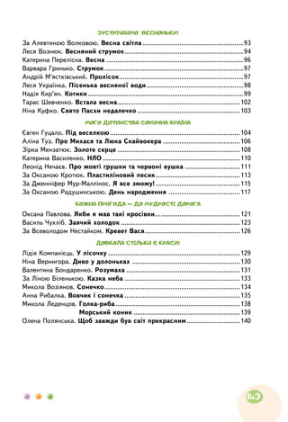 ЗУСТРІЧАЙМО ВЕСНОНЬКУ!
За Алевтиною Волковою. Весна світла........................................................93
Леся Вознюк. Весняний струмок..................................................................94
Катерина Перелісна. Весна............................................................................96
Варвара Гринько. Струмок.............................................................................97
Андрій М’ястківський. Пролісок.....................................................................97
Леся Українка. Пісенька весняної води......................................................98
Надія Кир’ян. Котики......................................................................................99
Тарас Шевченко. Встала весна....................................................................102
Ніна Куфко. Свято Пасхи недалечко.........................................................103
МОГО ДИТИНСТВА СОНЯЧНА КРАЇНА
Євген Гуцало. Під веселкою........................................................................104
Аліна Туз. Про Михася та Люка Скайвокера ...........................................106
Зірка Мензатюк. Золоте серце....................................................................108
Катерина Василенко. НЛО............................................................................110
Леонід Нечаєв. Про жовті грушки та червоні вушка ...............................111
За Оксаною Кротюк. Пластиліновий песик...............................................113
За Дженніфер Мур-Маллінос. Я все зможу!...............................................115
За Оксаною Радушинською. День народження........................................117
КОЖНА ПРИГОДА — ДО МУДРОСТІ ДОРОГА
Оксана Павлова. Якби я мав такі кросівки…............................................121
Василь Чухліб. Заячий холодок..................................................................123
За Всеволодом Нестайком. Кревет Вася.....................................................126
ДОВКОЛА СТІЛЬКИ Є КРАСИ!
Лідія Компанієць. У лісочку.........................................................................129
Ніна Вернигора. Диво у долоньках............................................................130
Валентина Бондаренко. Розумаха...............................................................131
За Ліною Біленькою. Казка неба................................................................133
Микола Возіянов. Сонечко...........................................................................134
Анна Рибалка. Вовчик і сонечка................................................................135
Микола Леденцов. Голка-риба.....................................................................138
	 Морський коник...........................................................139
Олена Полянська. Щоб завжди був світ прекрасним..............................140
143
 