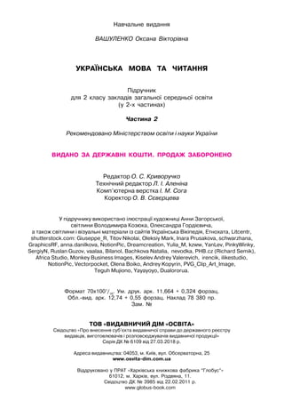 Навчальне видання
ВАШУЛЕНКО Оксана Вікторівна
УКРАЇНСЬКА   МОВА   та   читання
Підручник
для 2 класу закладів загальної середньої освіти
(у 2-х частинах)
Частина 2
Рекомендовано Міністерством освіти і науки України
видано  за  державні  кошти.  Продаж  заборонено
Редактор О. С. Криворучко
Технічний редактор Л. І. Аленіна
Комп’ютерна верстка І. М. Сога
Коректор О. В. Сєвєрцева
У підручнику використано ілюстрації художниці Анни Загорської,
світлини Володимира Козюка, Олександра Гордієвича,
а також світлини і візуальні матеріали із сайтів Українська Вікіпедія, Етнохата, Litcentr,
shutterstock.com: Giuseppe_R, Titov Nikolai, Oleksiy Mark, Inara Prusakova, schwarzhana,
GraphicsRF, anna.danilkova, NotionPic, Dreamcreation, Yulia_M, kzww, YanLev, PinkyWinky,
SergiyN, Ruslan Guzov, vaalaa, Bilanol, Bachkova Natalia, nevodka, PHB.cz (Richard Semik),
Africa Studio, Monkey Business Images, Kiselev Andrey Valerevich, irencik, ilikestudio,
NotionPic, Vectorpocket, Olena Boiko, Andrey Kopyrin, PVG_Clip_Art_Image,
Teguh Mujiono, Yayayoyo, Dualororua.
Формат 70х1001
/16
. Ум. друк. арк. 11,664 + 0,324 форзац.
Обл.-вид. арк. 12,74 + 0,55 форзац. Наклад 78 380 пр.
Зам. №
ТОВ «ВИДАВНИЧИЙ ДІМ «ОСВІТА»
Свідоцтво «Про внесення суб’єкта видавничої справи до державного реєстру
видавців, виготовлювачів і розповсюджувачів видавничої продукції»
Серія ДК № 6109 від 27.03.2018 р.
Адреса видавництва: 04053, м. Київ, вул. Обсерваторна, 25
www.osvita-dim.com.ua
Віддруковано у ПРАТ «Харківська книжкова фабрика “Глобус”»
61012, м. Харків, вул. Різдвяна, 11.
Свідоцтво ДК № 3985 від 22.02.2011 р.
www.globus-book.com
 