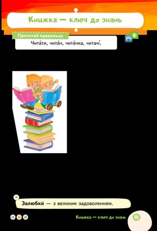 Лідія Повх
МИ МАЛЕНЬКІ ЧИТАЧІ
Ми маленькі читачі —
дум розумних збирачі.
Читачі-читайлики,
Олі та Михайлики.
Читачі-читалочки,
Василі й Наталочки.
Про пригоди всі книжки
хто читає залюбки?
Читачі-читайлики,
Олі та Михайлики.
Читачі-читалочки,
Василі й Наталочки.
Знаєм стільки казочок!
Та ні дня без книжечок!
Читачі-читайлики,
Олі та Михайлики.
Читачі-читалочки,
Василі й Наталочки.
Залюбки — з великим задоволенням.
Читати, читач, читачка, читачі.
Прочитай правильно
Книжка — ключ до знань
5
15Книжка — ключ до знань
 