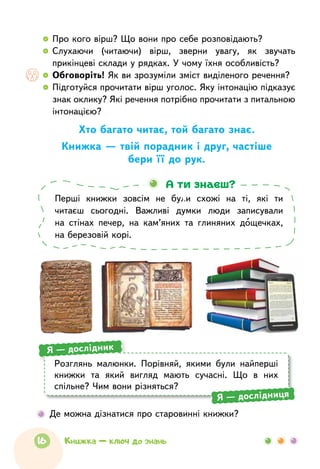   	Про кого вірш? Що вони про себе розповідають?
  	Слухаючи (читаючи) вірш, зверни увагу, як звучать
прикінцеві склади у рядках. У чому їхня особливість?
  	Обговоріть! Як ви зрозуміли зміст виділеного речення?
  	Підготуйся прочитати вірш уголос. Яку інтонацію підказує
знак оклику? Які речення потрібно прочитати з питальною
інтонацією?
Хто багато читає, той багато знає.
Книжка — твій порадник і друг, частіше
бери її до рук.
Перші книжки зовсім не  були схожі на  ті, які ти
читаєш сьогодні. Важливі думки люди записували
на  стінах печер, на  кам’яних та  глиняних дощечках,
на березовій корі.
А ти знаєш?
	 Де можна дізнатися про старовинні книжки?
Розглянь малюнки. Порівняй, якими були найперші
книжки та який вигляд мають сучасні. Що в них
спільне? Чим вони різняться?
Я — дослідник
Я — дослідниця
16 Книжка — ключ до знань
 