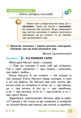 Василь Сухомлинський
УСІ КНИЖКИ ГАРНІ
Мама дала Настусі гроші і сказала:
—  Піди до  книгарні й  купи собі дві книжечки.
Там  є  гарні книжечки  — про  пташок і  метеликів,
про звірят і рибок…
Пішла Настуся. А  там  книжок  — ой, скільки ж
там  книжок! Стоїть Настуся перед полицею, в  очах
у  неї сяє радість. Бо Настуся вже вміє читати. Ди-
виться вона на  книжечки й  читає: ця  — про  їжачка,
ця  — про  котика. А  ось ця  — про  горобчика,
а ця — про ластівку. А он та — про ягнятко, а та —
про сірого бичка.
Задумалася, занепокоїлася Настуся: «Що  ж роби-
ти? Грошей у неї тільки на дві книжечки, а книжечок
он скільки! Купиш про їжачка, про котика, а горобчик,
Заголовок
Прочитай заголовок і  уважно розглянь ілюстрацію.
Поміркуй, про що може розповісти твір.
Кожен текст у підручнику має назву. Це —
заголовок. Також до  текстів є ілюстрації.
Це  малюнки або світлини. Якщо поміркувати
над  змістом заголовка й  уважно розглянути
ілюстрацію ще до  читання, то  це  підкаже,
про що розповість твір.
Книга, книгарня, книголюб.
Прочитай правильно 6
17Книжка — ключ до знань
 