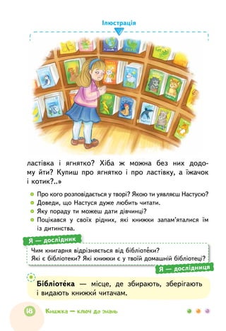 ластівка і  ягнятко? Хіба ж можна без  них додо-
му йти? Купиш про  ягнятко і  про  ластівку, а  їжачок
і котик?..»
  	Про кого розповідається у творі? Якою ти уявляєш Настусю?
  	Доведи, що Настуся дуже любить читати.
  	Яку пораду ти можеш дати дівчинці?
  	Поцікався у  своїх рідних, які книжки запам’яталися їм
із дитинства.
Ілюстрація
Чим книгарня відрізняється від бібліотеки?
Які є бібліотеки? Які книжки є у твоїй домашній бібліотеці?
Я — дослідник
Я — дослідниця
Бібліотека  — місце, де збирають, зберігають
і видають книжки читачам.
18 Книжка — ключ до знань
 