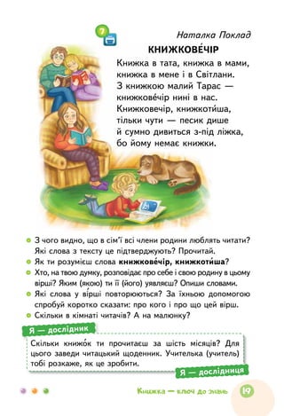 Наталка Поклад
КНИЖКОВЕЧІР
Книжка в тата, книжка в мами,
книжка в мене і в Світлани.
З книжкою малий Тарас —
книжковечір нині в нас.
Книжковечір, книжкотиша,
тільки чути — песик дише
й сумно дивиться з-під ліжка,
бо йому немає книжки.
7
  	З чого видно, що в сім’ї всі члени родини люблять читати?
Які слова з тексту це підтверджують? Прочитай.
  	Як ти розумієш слова книжковечір, книжкотиша?
  	Хто, на твою думку, розповідає про себе і свою родину в цьому
вірші? Яким (якою) ти її (його) уявляєш? Опиши словами.
  	Які слова у вірші повторюються? За їхньою допомогою
спробуй коротко сказати: про кого і про що цей вірш.
  	Скільки в кімнаті читачів? А на малюнку?
Скільки книжок ти прочитаєш за шість місяців? Для
цього заведи читацький щоденник. Учителька (учитель)
тобі розкаже, як це зробити.
Я — дослідник
Я — дослідниця
19Книжка — ключ до знань
 