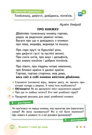 Нузет Умеров
ПРО КНИЖКУ
Дбайливо тонесеньку книжку гортаю,
рядок за рядочком уважно читаю.
Багато про що я довідаюсь з книжки:
про лева, жирафа, ведмедя та мишку.
Про гори круті та бурхливії ріки,
про джунглі густі та пустелі великі.
Про синіх китів, про акул і дельфінів,
про хижих косаток і добрих пінгвінів.
Про північ, про південь читаю невпинно,
про ближні країни й далекі країни.
Гортаю, гортаю сторінки, мов диво,
весь світ в собі книжка вмістила дбайливо.
  	Слухаючи (читаючи) вірш, зверни увагу, як звучать при-
кінцеві склади у рядках. У чому їхня особливість?
  	Обговоріть! Як ви зрозуміли зміст виділеного рядка?
  	Про що ти любиш читати? Хто твої улюблені герої?
	 Придумай рекламу для своєї улюбленої книжки.
Тонесеньку, джунглі, довідаюсь, пінгвінів.
Прочитай правильно 8
Чи пам’ятаєш ти першу книжку, яку прочитав сам (прочитала
сама)? Як  вона називається? Які в  ній були малюнки?
Що нового й цікавого ти з неї дізнався (дізналася)?
Я — дослідник
Я — дослідниця
20 Книжка — ключ до знань
 