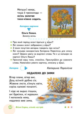 Метушні немає,
тиша й прохолода —
осінь золотая
тихо-ніжно ходить.
  	 Про який період осені йдеться у вірші?
  	 Які ознаки осені зображено у вірші?
  	 З яким почуттям авторка говорить про осінь?
  	Які кольори використала Катерина Перелісна для опису
осені? Зверни увагу на виділені слова. Чи є ці кольори на
картині Ольги Кваші?
  	Прочитай вірш тихо, спокійно. Прислухайся до  кожного
слова. Намагайся уявити картину, описану у вірші.
НЕДАЛЕКО ДО ЗИМИ
Вітер плаче, вітер виє.
Дощ осінній дрібно сіє.
Жовкне листя, в’януть квіти,
скрізь калюжі поналиті.
І ніде не видно пташки,
ані бджілки, ні мурашки.
І метеликів нема,
недалеко вже зима.
Катерина ПереліснаАвторка
Авторка картини
Ольга Кваша.
Золота осінь
22 Осінні барви, осінній настрій
 