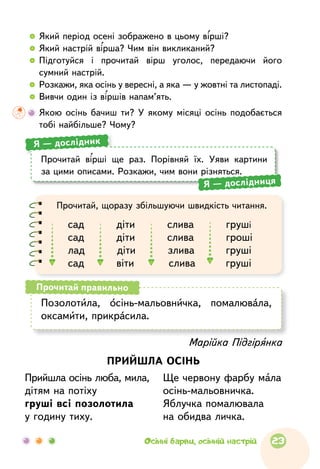   	Який період осені зображено в цьому вірші?
  	Який настрій вірша? Чим він викликаний?
  	Підготуйся і  прочитай вірш уголос, передаючи його
сумний настрій.
  	Розкажи, яка осінь у вересні, а яка — у жовтні та листопаді.
  	Вивчи один із віршів напам’ять.
	Якою осінь бачиш ти? У  якому місяці осінь подобає­ться
тобі найбільше? Чому?
Прочитай, щоразу збільшуючи швидкість читання.
сад       діти       слива       груші
сад       діти       слива       гроші
лад       діти       злива       груші
сад       віти       слива       груші
Позолотила, осінь-мальовничка, помалювала,
оксамити, прикрасила.
Прочитай правильно
Прочитай вірші ще раз. Порівняй їх. Уяви картини
за цими описами. Розкажи, чим вони різняться.
Я — дослідник
Я — дослідниця
Марійка Підгірянка
ПРИЙШЛА ОСІНЬ
Прийшла осінь люба, мила,
дітям на потіху
груші всі позолотила
у годину тиху.
Ще червону фарбу мала
осінь-мальовничка.
Яблучка помалювала
на обидва личка.
23Осінні барви, осінній настрій
 