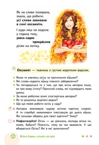 Оксамит — тканина з густим коротким ворсом.
  	 Якою ти уявляєш осінь за прочитаним віршем?
  	 Які слова надають віршу ніжного забарвлення?
  	Чи погоджуєшся ти з  тим, що  про  осінь авторка пише,
як про живу істоту? Прочитай слова, які підтвердять твою
думку.
  	 За якою роботою осені спостерігала авторка?
  	 Як ти розумієш виділені рядки?
  	 Що ще може робити осінь у саду?
	Авторка змалювала чудову осінню картину словом.
А  ти спробуй намалювати ілюстрацію до  цього вірша.
Які кольори обереш для своєї картини? Чому?
	Пофантазуйте! Осінь — це дівчинка, молода жінка чи,
може, бабуся? Поясніть, чому ви так вважаєте. У що
вбирається Осінь? Які в неї захоплення?
Як на сливи позирала,
знала, що робити:
усі сливи завивала
в сині оксамити.
І куди лиш не ходила
у годину тиху,
увесь садок
	 прикрасила
дітям на потіху.
24 Осінні барви, осінній настрій
 
