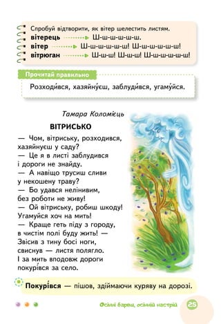 Тамара Коломієць
ВІТРИСЬКО
—  Чом, вітриську, розходився,
хазяйнуєш у саду?
—  Це я в листі заблудився
і дороги не знайду.
—  А навіщо трусиш сливи
у некошену траву?
—  Бо удався нелінивим,
без роботи не живу!
—  Ой вітриську, робиш шкоду!
Угамуйся хоч на мить!
—  Краще геть піду з городу,
в чистім полі буду жить! —
Звісив з тину босі ноги,
свиснув — листя полягло.
І за мить вподовж дороги
покурівся за село.
Покурівся — пішов, здіймаючи куряву на дорозі.
Спробуй відтворити, як вітер шелестить листям.
вітерець    Ш-ш-ш-ш-ш-ш.
вітер    Ш-ш-ш-ш-ш-ш! Ш-ш-ш-ш-ш-ш!
вітрюган    Ш-ш-ш! Ш-ш-ш! Ш-ш-ш-ш-ш-ш!
Розходився, хазяйнуєш, заблудився, угамуйся.
Прочитай правильно
25Осінні барви, осінній настрій
 