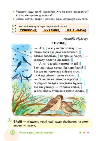   	Розкажи, куди гриби ховалися. Хто не встиг заховатися?
У кого він просив допомоги?
  	Визнач настрій твору. Прочитай вірш, дотримуючись пауз.
Аркадій Музичук
ГОРОБЦІ
—  Ага, | а я у вирій полечу! | —
хвалилося сусідам ластів’ятко. ||
Малий горобчик, | як про це почув, | —
відразу полетів до татка. ||
—  А ми у вирій летимо чи ні? ||
І як же наша хатка під карнизом? ||
І я ще не навчивсь співать пісні, |
та й ще літаю тільки низом… ||
—  У вирій не літають горобці. ||
У рідних гніздах зимувати будем. ||
Бо ми узимку — головні співці, |
а без пісень пташиних сумно людям. ||
Вирій — південні, теплі краї, куди відлітають на зиму
перелітні птахи.
Упізнай кожну літеру і прочитай слова.
СКРЕКОЧЕ КУРЛИЧЕ ЦВІРІНЬКАЄ
28 Осінні барви, осінній настрій
 
