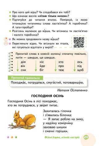   	Про кого цей вірш? Чи сподобався він тобі?
  	Що означає вислів «літаю тільки низом»?
  	Підготуйся до  читання вголос. Поміркуй, із  якою
інтонацією читатимеш слова ластів’ятка? А  горобчика?
А тата-горобця?
  	Розглянь малюнок до вірша. Чи впізнаєш ти ластів’ятко
і малого горобчика?
	Як можна продовжити назву вірша?
	Перегляньте відео. Чи впізнали ви птахів,
які готуються відлітати у вирій?
Наталя Остапенко
ГОСПОДИНЯ ОСІНЬ
Господиня Осінь в лісі походжає,
хто як потрудився, у звірят питає.
Захиталась гілочка
і з’явилась білочка:
—  Я запас роблю на зиму,
у надійну комірчину
заховаю шишки
і смачні горішки.
Походжає, потрудився, смугастий, потоваришую.
Прочитай правильно
Прочитай слова в  кожній колонці спочатку повільно,
потім — швидше, ще швидше.
дім
він
сни
ніс
йде
біг
хто
про
теж
ось
під
щоб
29Осінні барви, осінній настрій
 
