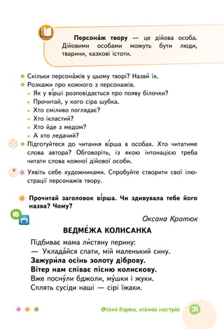   	Скільки персонажів у цьому творі? Назви їх.
  	 Розкажи про кожного з персонажів.
	   Як у вірші розповідається про появу білочки?
	   Прочитай, у кого сіра шубка.
	   Хто сміливо поглядає?
	   Хто ікластий?
	   Хто йде з медом?
	   А хто ледачий?
  	Підготуйтеся до  читання вірша в  особах. Хто читатиме
слова автора? Обговоріть, із  якою інтонацією треба
читати слова кожної дійової особи.
	Уявіть себе художниками. Спробуйте створити свої ілю-
страції персонажів твору.
Оксана Кротюк
ВЕДМЕЖА КОЛИСАНКА
Підбиває мама листяну перину:
—  Укладайся спати, мій маленький сину.
Зажурила осінь золоту діброву.
Вітер нам співає пісню колискову.
Вже поснули бджоли, мушки і жуки.
Сплять сусіди наші — сірі їжаки.
10
Прочитай заголовок вірша. Чи здивувала тебе його
назва? Чому?
Персонаж твору  — це  дійова особа.
Дійовими особами можуть бути люди,
тварини, казкові істоти.
31Осінні барви, осінній настрій
 