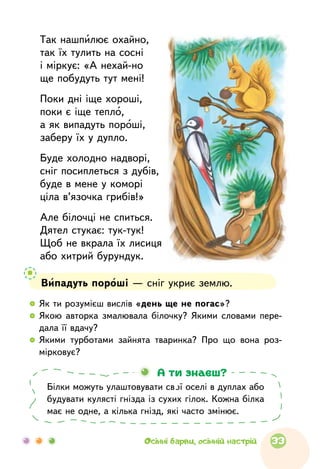   	Як ти розумієш вислів «день ще не погас»?
  	Якою авторка змалювала білочку? Якими словами пере­
дала її вдачу?
  	Якими турботами зайнята тваринка? Про  що  вона роз­
мірковує?
Так нашпилює охайно,
так їх тулить на сосні
і міркує: «А нехай-но
ще побудуть тут мені!
Поки дні іще хороші,
поки є іще тепло,
а як випадуть пороші,
заберу їх у дупло.
Буде холодно надворі,
сніг посиплеться з дубів,
буде в мене у коморі
ціла в’язочка грибів!»
Але білочці не спиться.
Дятел стукає: тук-тук!
Щоб не вкрала їх лисиця
або хитрий бурундук.
Випадуть пороші — сніг укриє землю.
Білки можуть улаштовувати свої оселі в дуплах або
будувати кулясті гнізда із сухих гілок. Кожна білка
має не одне, а кілька гнізд, які часто змінює.
А ти знаєш?
33Осінні барви, осінній настрій
 