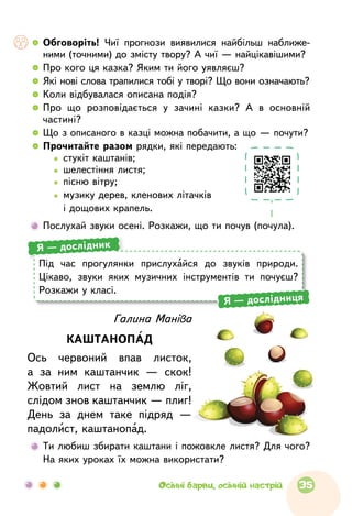   	Обговоріть! Чиї прогнози виявилися найбільш наближе­
ними (точними) до змісту твору? А чиї — найцікавішими?
  	Про кого ця казка? Яким ти його уявляєш?
  	Які нові слова трапилися тобі у творі? Що вони означають?
  	Коли відбувалася описана подія?
  	Про  що  розповідається у  зачині казки? А  в  основній
частині?
  	Що з описаного в казці можна побачити, а що — почути?
  	Прочитайте разом рядки, які передають:
		   стукіт каштанів;
		   шелестіння листя;
		   пісню вітру;
		  музику дерев, кленових літачків
і дощових крапель.
	Послухай звуки осені. Розкажи, що ти почув (почула).
	Ти любиш збирати каштани і пожовк­ле листя? Для чого?
На яких уроках їх можна використати?
Галина Маніва
КАШТАНОПАД
Ось червоний впав листок,
а  за  ним каштанчик  — скок!
Жовтий лист на  землю ліг,
слідом знов каштанчик — плиг!
День за  днем таке підряд  —
падолист, каштанопад.
Під  час прогулянки прислухайся до  звуків природи.
Цікаво, звуки яких музичних інструментів ти почуєш?
Розкажи у класі.
Я — дослідник
Я — дослідниця
35Осінні барви, осінній настрій
 