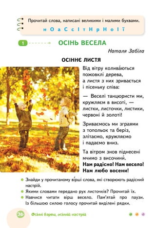Наталя Забіла
ОСІННЄ ЛИСТЯ
Від вітру коливаються
пожовклі дерева,
а листя з них зривається
і пісеньку співа:
—  Веселі танцюристи ми,
кружляєм в висоті, —
листки, листочки, листики,
червоні й золоті!
Зриваємось ми зграями
з топольок та беріз,
злітаємо, кружляємо
і падаємо вниз.
Та вітром знов піднесені
мчимо з височини.
Нам радісно! Нам весело!
Нам любо восени!
ОСІНЬ ВЕСЕЛА1
  	Знайди у прочитаному вірші слова, які створюють радісний
настрій.
  	Якими словами передано рух листочків? Прочитай їх.
  	Навчися читати вірш весело. Пам’ятай про  паузи.
Із більшою силою голосу прочитай виділені рядки.
Прочитай слова, написані великими і малими буквами.
н О а С с І т Н р Н о І ї
36 Осінні барви, осінній настрій
 